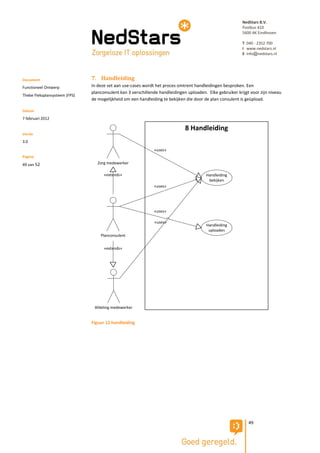 NedStars B.V.
                                                                                                           Postbus 410
                                                                                                           5600 AK Eindhoven

                                                                                                           T 040 - 2352 700
                                                                                                           I www.nedstars.nl
                                                                                                           E info@nedstars.nl




Document                       7. Handleiding
Functioneel Ontwerp            In deze set aan use-cases wordt het proces omtrent handleidingen besproken. Een
                               planconsulent kan 3 verschillende handleidingen uploaden. Elke gebruiker krijgt voor zijn niveau
Thebe Fleksplansysteem (FPS)
                               de mogelijkheid om een handleiding te bekijken die door de plan consulent is geüpload.

Datum
7 februari 2012

                                                                              8 Handleiding
Versie
3.0
                                                              «uses»
Pagina
49 van 52                         Zorg medewerker

                                     «extends»                                           Handleiding
                                                                                          bekijken
                                                              «uses»




                                                              «uses»

                                                              «uses»
                                                                                         Handleiding
                                                                                          uploaden
                                   Planconsulent


                                     «extends»




                                Afdeling medewerker


                               Figuur 12 handleiding




                                                                                                              49
 