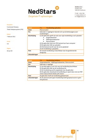 NedStars B.V.
                                                                                                         Postbus 410
                                                                                                         5600 AK Eindhoven

                                                                                                         T 040 - 2352 700
                                                                                                         I www.nedstars.nl
                                                                                                         E info@nedstars.nl




Document
Functioneel Ontwerp
                               Naam             7.1.       Handleiding uploaden
Thebe Fleksplansysteem (FPS)   Actor            Planconsulent
                               Pre              Gebruiker is ingelogd en bevindt zich op de beheerpagina voor
Datum                                           handleidingen.
                               Beschrijving     (1) De gebruiker geeft aan wat voor type handleiding ze wil uploaden
7 februari 2012
                                                          Zorgmedewerker
                                                          Afdelingsmedewerker
Versie                                                    Planconsulent
3.0                                             (2) De gebruiker kiest een PDF bestand van haar computer
                                                (3) De gebruiker klikt op uploaden
                                                (4) Het bestand wordt naar de server geüpload
Pagina                                          (5) De handleiding is geüpdate.
50 van 52                      Post             De nieuwe handleiding is beschikbaar voor de geselecteerde
                                                doelgroep.
                               Uitzonderingen   -


                               Naam             7.2.        Handleiding bekijken
                               Actor            Zorgmedewerker , Afdelingsmedewerker, Planconsulent
                               Pre              Gebruiker is ingelogd
                               Beschrijving     (1) op elke pagina is een link naar de handleiding beschikbaar
                                                (2) de gebruiker klikt op de handleiding link.
                                                (3) De handleiding wordt aangeboden aan de gebruiker
                                                (4) De gebruiker download de handleiding en opent deze met een PDF
                                                viewer (bijvoorbeeld Adobe pdf viewer)
                               Post             De gebruiker heeft de handleiding gedownload.
                               Uitzonderingen   Als de planconsulent geen handleiding heeft geüpload word er geen
                                                link getoond.




                                                                                                            50
 