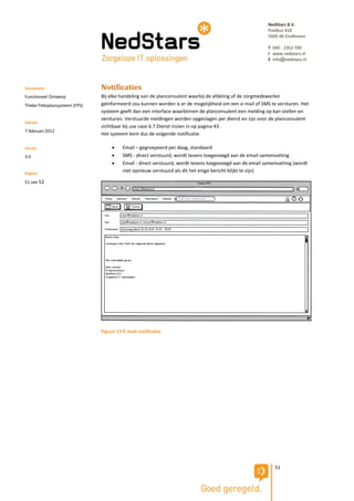 NedStars B.V.
                                                                                                         Postbus 410
                                                                                                         5600 AK Eindhoven

                                                                                                         T 040 - 2352 700
                                                                                                         I www.nedstars.nl
                                                                                                         E info@nedstars.nl




Document                       Notificaties
Functioneel Ontwerp            Bij elke handeling van de planconsulent waarbij de afdeling of de zorgmedewerker
Thebe Fleksplansysteem (FPS)   geïnformeerd zou kunnen worden is er de mogelijkheid om een e-mail of SMS te versturen. Het
                               systeem geeft dan een interface waarbinnen de planconsulent een melding op kan stellen en
                               versturen. Verstuurde meldingen worden opgeslagen per dienst en zijn voor de planconsulent
Datum
                               zichtbaar bij use case 6.7 Dienst inzien in op pagina 43 .
7 februari 2012
                               Het systeem kent dus de volgende notificatie.

Versie                                  Email – gegroepeerd per daag, standaard
3.0                                     SMS - direct verstuurd, wordt tevens toegevoegd aan de email samenvatting
                                        Email - direct verstuurd, wordt tevens toegevoegd aan de email samenvatting (wordt
Pagina
                                         niet opnieuw verstuurd als dit het enige bericht blijkt te zijn)

51 van 52




                               Figuur 13 E-mail notificatie




                                                                                                            51
 