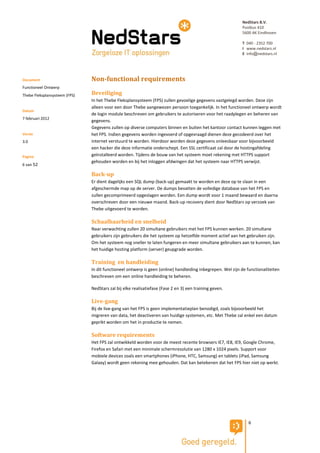 NedStars B.V.
                                                                                                            Postbus 410
                                                                                                            5600 AK Eindhoven

                                                                                                            T 040 - 2352 700
                                                                                                            I www.nedstars.nl
                                                                                                            E info@nedstars.nl




Document                       Non-functional requirements
Functioneel Ontwerp
Thebe Fleksplansysteem (FPS)   Beveiliging
                               In het Thebe Fleksplansysteem (FPS) zullen gevoelige gegevens vastgelegd worden. Deze zijn
                               alleen voor een door Thebe aangewezen persoon toegankelijk. In het functioneel ontwerp wordt
Datum
                               de login module beschreven om gebruikers te autoriseren voor het raadplegen en beheren van
7 februari 2012
                               gegevens.
                               Gegevens zullen op diverse computers binnen en buiten het kantoor contact kunnen leggen met
Versie                         het FPS. Indien gegevens worden ingevoerd of opgevraagd dienen deze gecodeerd over het
3.0                            internet verstuurd te worden. Hierdoor worden deze gegevens onleesbaar voor bijvoorbeeld
                               een hacker die deze informatie onderschept. Een SSL certificaat zal door de hostingafdeling
Pagina                         geïnstalleerd worden. Tijdens de bouw van het systeem moet rekening met HTTPS support
                               gehouden worden en bij het inloggen afdwingen dat het systeem naar HTTPS verwijst.
6 van 52

                               Back-up
                               Er dient dagelijks een SQL dump (back-up) gemaakt te worden en deze op te slaan in een
                               afgeschermde map op de server. De dumps bevatten de volledige database van het FPS en
                               zullen gecomprimeerd opgeslagen worden. Een dump wordt voor 1 maand bewaard en daarna
                               overschreven door een nieuwe maand. Back-up recovery dient door NedStars op verzoek van
                               Thebe uitgevoerd te worden.

                               Schaalbaarheid en snelheid
                               Naar verwachting zullen 20 simultane gebruikers met het FPS kunnen werken. 20 simultane
                               gebruikers zijn gebruikers die het systeem op hetzelfde moment actief aan het gebruiken zijn.
                               Om het systeem nog sneller te laten fungeren en meer simultane gebruikers aan te kunnen, kan
                               het huidige hosting platform (server) geupgrade worden.

                               Training en handleiding
                               In dit functioneel ontwerp is geen (online) handleiding inbegrepen. Wel zijn de functionaliteiten
                               beschreven om een online handleiding te beheren.

                               NedStars zal bij elke realisatiefase (Fase 2 en 3) een training geven.

                               Live-gang
                               Bij de live-gang van het FPS is geen implementatieplan benodigd, zoals bijvoorbeeld het
                               migreren van data, het deactiveren van huidige systemen, etc. Met Thebe zal enkel een datum
                               geprikt worden om het in productie te nemen.

                               Software requirements
                               Het FPS zal ontwikkeld worden voor de meest recente browsers IE7, IE8, IE9, Google Chrome,
                               Firefox en Safari met een minimale schermresolutie van 1280 x 1024 pixels. Support voor
                               mobiele devices zoals een smartphones (iPhone, HTC, Samsung) en tablets (iPad, Samsung
                               Galaxy) wordt geen rekening mee gehouden. Dat kan betekenen dat het FPS hier niet op werkt.




                                                                                                                6
 
