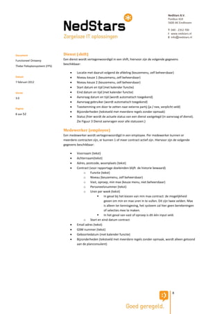 NedStars B.V.
                                                                                                            Postbus 410
                                                                                                            5600 AK Eindhoven

                                                                                                            T 040 - 2352 700
                                                                                                            I www.nedstars.nl
                                                                                                            E info@nedstars.nl




Document                       Dienst (shift)
Functioneel Ontwerp            Een dienst wordt vertegenwoordigd in een shift, hiervoor zijn de volgende gegevens
                               beschikbaar:
Thebe Fleksplansysteem (FPS)

                                       Locatie met daaruit volgend de afdeling (keuzemenu, zelf beheersbaar)
Datum                                  Niveau keuze 1 (keuzemenu, zelf beheersbaar)
7 februari 2012                        Niveau keuze 2 (keuzemenu, zelf beheersbaar)
                                       Start datum en tijd (met kalender functie)
Versie                                 Eind datum en tijd (met kalender functie)
3.0                                    Aanvraag datum en tijd (wordt automatisch toegekend)
                                       Aanvraag gebruiker (wordt automatisch toegekend)
Pagina
                                       Toestemming om door te zetten naar externe partij (ja / nee, verplicht veld)
                                       Bijzonderheden (tekstveld met meerdere regels zonder opmaak)
8 van 52
                                       Status (hier wordt de actuele status van een dienst vastgelegd (in aanvraag of dienst).
                                        Zie Figuur 3 Dienst aanvragen voor alle statussen.)

                               Medewerker (employee)
                               Een medewerker wordt vertegenwoordigd in een employee. Per medewerker kunnen er
                               meerdere contracten zijn, er kunnen 1 of meer contract actief zijn. Hiervoor zijn de volgende
                               gegevens beschikbaar:

                                       Voornaam (tekst)
                                       Achternaam(tekst)
                                       Adres, postcode, woonplaats (tekst)
                                       Contract (voor rapportage doeleinden blijft de historie bewaard)
                                             o Functie (tekst)
                                             o Niveau (keuzemenu, zelf beheersbaar)
                                             o Vast, oproep, min max (keuze menu, niet beheersbaar)
                                             o Personeelsnummer (tekst)
                                             o Uren per week (tekst)
                                                           In geval bij het kiezen van min max contract: de mogelijkheid
                                                            geven om min en max uren in te vullen. Dit zijn twee velden. Max
                                                            is alleen ter kennisgeving, het systeem zal hier geen berekeningen
                                                            of selecties mee te maken.
                                                           In het geval van vast of oproep is dit één input veld.
                                             o Start en eind datum contract
                                       Email adres (tekst)
                                       GSM nummer (tekst)
                                       Geboortedatum (met kalender functie)
                                       Bijzonderheden (tekstveld met meerdere regels zonder opmaak, wordt alleen getoond
                                        aan de planconsulent)




                                                                                                               8
 