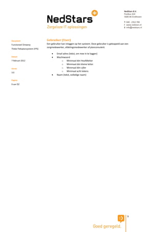 NedStars B.V.
                                                                                                         Postbus 410
                                                                                                         5600 AK Eindhoven

                                                                                                         T 040 - 2352 700
                                                                                                         I www.nedstars.nl
                                                                                                         E info@nedstars.nl




Document                       Gebruiker (User)
Functioneel Ontwerp            Een gebruiker kan inloggen op het systeem. Deze gebruiker is gekoppeld aan een
                               zorgmedewerker, afdelingsmedewerker of planconsulent.
Thebe Fleksplansysteem (FPS)

                                       Email adres (tekst, om mee in te loggen)
Datum                                  Wachtwoord
7 februari 2012                             o Minimaal één Hoofdletter
                                            o Minimaal één kleine letter
Versie                                      o Minimaal één cijfer
                                            o Minimaal acht tekens
3.0
                                       Naam (tekst, volledige naam)

Pagina
9 van 52




                                                                                                            9
 