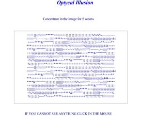 Concentrate in the image for 5 secons IF YOU CANNOT SEE ANYTHING CLICK IN THE MOUSE                      Optycal Illusion                      ====]]//////*****<<<<<<<{}{}{}{}{}{}{}{}{}%%%%~~~~~~~~  ////////^^!~~~~~::---))))*****+++@@@@@@@@<%||||||@@@@@444 +=+=****&^&quot;&quot;&quot;&quot;&quot;&quot;&quot;}}}}}}}]]]]]]]<<<<<<<%%{{{{{{===**++++** ***++++++++++++++?????????????/////////////%||||||@@@@@444+=+= ****&^&quot;&quot;&quot;&quot;&quot;&quot;&quot;}}}}}}}]]]]]]]<<<<<<<%%////////^^!~~~~~::---))))***** +++@@@@@@@@<%||||||@@@@@444+=+=****&^&quot;&quot;&quot;&quot;&quot;&quot;&quot;}}}}}} }]]]]]]]<<<<<<<%%////////^^!~~~~~::---))))*****+++@@@@@@@@ <%/%||||||@@@@@444+=+=****&^&quot;&quot;&quot;&quot;&quot;&quot;&quot;}}}}}}}]]]]]]]<<<<<<<% %{{{{{{===**++++*****++++++++++++++?????????????///////////// ====]]//////*****<<<<<<<{}{}{}{}{}{}{}{}{}%%%%~~~~~~~~  ////////^^!~~~~~::---))))*****+++@@@@@@@@<%||||||@@@@@444 +=+=****&^&quot;&quot;&quot;&quot;&quot;&quot;&quot;}}}}}}}]]]]]]]<<<<<<<%%{{{{{{===**++++** ***++++++++++++++?????????????/////////////%||||||@@@@@444+=+= ****&^&quot;&quot;&quot;&quot;&quot;&quot;&quot;}}}}}}}]]]]]]]<<<<<<<%%////////^^!~~~~~::---))))***** +++@@@@@@@@<%||||||@@@@@444+=+=****&^&quot;&quot;&quot;&quot;&quot;&quot;&quot;}}}}}} }]]]]]]]<<<<<<<%%////////^^!~~~~~::---))))*****+++@@@@@@@@ <%/%||||||@@@@@444+=+=****&^&quot;&quot;&quot;&quot;&quot;&quot;&quot;}}}}}}}]]]]]]]<<<<<<<% %{{{{{{===**++++*****++++++++++++++?????????????///////////// 