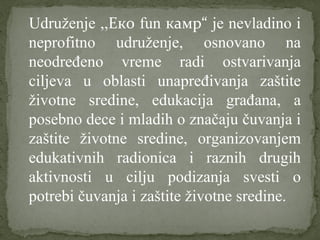 Udruženje ,,Еко fun камp“ je nevladino i
neprofitno udruženje, osnovano na
neodređeno vreme radi ostvarivanja
ciljeva u oblasti unapređivanja zaštite
životne sredine, edukacija građana, a
posebno dece i mladih o značaju čuvanja i
zaštite životne sredine, organizovanjem
edukativnih radionica i raznih drugih
aktivnosti u cilju podizanja svesti o
potrebi čuvanja i zaštite životne sredine.
 