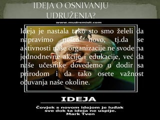 Ideja je nastala tako sto smo želeli da napravimo nešto
  Ideja je nastala tako sto smo želeli da
novo, tj.da se aktivnosti naše organizacije ne svode na
jednodnevne akcijenešto
  napravimo                    novo, tj.da se
                     i edukacije, već da naše učesnike
  aktivnosti naše organizacije ne svode na
dovedemo u dodir sa prirodom i da tako osete važnost
očuvanja naše okoline.
  jednodnevne akcije i edukacije, već da
  naše učesnike dovedemo u dodir sa
  prirodom i da tako osete važnost
  očuvanja naše okoline.
 