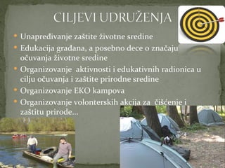  Unapređivanje zaštite životne sredine
 Edukacija građana, a posebno dece o značaju
  očuvanja životne sredine
 Organizovanje aktivnosti i edukativnih radionica u
  cilju očuvanja i zaštite prirodne sredine
 Organizovanje EKO kampova
 Organizovanje volonterskih akcija za čišćenje i
  zaštitu prirode...
 