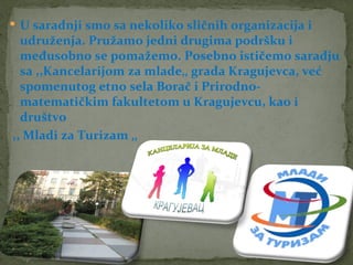  U saradnji smo sa nekoliko sličnih organizacija i
  udruženja. Pružamo jedni drugima podršku i
  međusobno se pomažemo. Posebno ističemo saradju
  sa ,,Kancelarijom za mlade‚‚ grada Kragujevca, već
  spomenutog etno sela Borač i Prirodno-
  matematičkim fakultetom u Kragujevcu, kao i
  društvo
,, Mladi za Turizam ‚‚
 