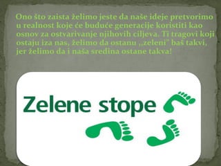 Ono što zaista želimo jeste da naše ideje pretvorimo
u realnost koje će buduće generacije koristiti kao
osnov za ostvarivanje njihovih ciljeva. Ti tragovi koji
ostaju iza nas, želimo da ostanu ,,zeleni” baš takvi,
jer želimo da i naša sredina ostane takva!
 