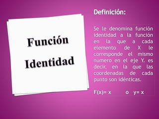 Se le denomina función 
identidad a la función 
en la que a cada 
elemento de X le 
corresponde el mismo 
numero en el eje Y. es 
decir, en la que las 
coordenadas de cada 
punto son idénticas. 
F(x)= x o y= x 
 