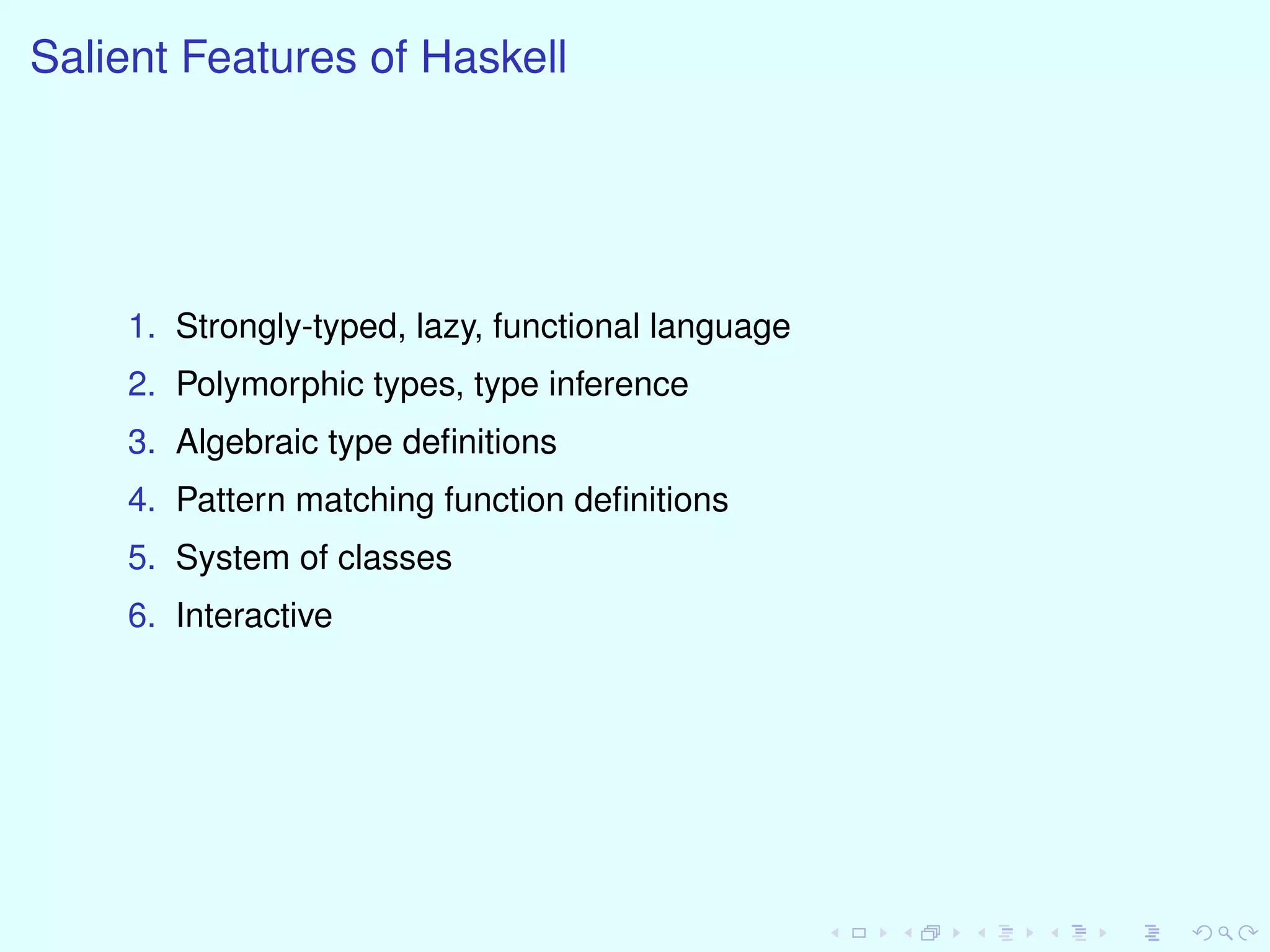 Salient Features of Haskell
1. Strongly-typed, lazy, functional language
2. Polymorphic types, type inference
3. Algebraic type deﬁnitions
4. Pattern matching function deﬁnitions
5. System of classes
6. Interactive
 