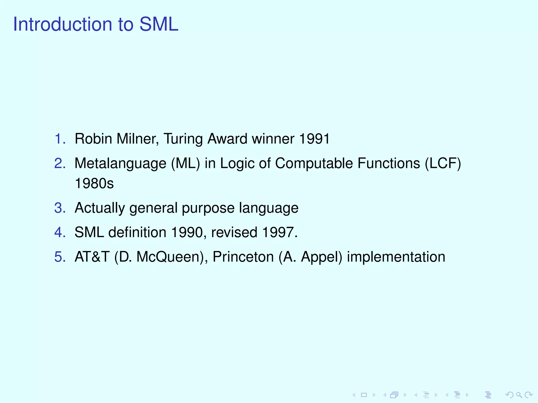 Introduction to SML
1. Robin Milner, Turing Award winner 1991
2. Metalanguage (ML) in Logic of Computable Functions (LCF)
1980s
3. Actually general purpose language
4. SML deﬁnition 1990, revised 1997.
5. AT&T (D. McQueen), Princeton (A. Appel) implementation
 