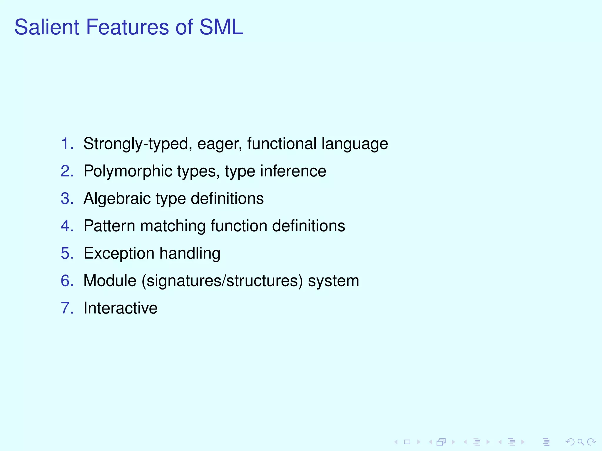 Salient Features of SML
1. Strongly-typed, eager, functional language
2. Polymorphic types, type inference
3. Algebraic type deﬁnitions
4. Pattern matching function deﬁnitions
5. Exception handling
6. Module (signatures/structures) system
7. Interactive
 