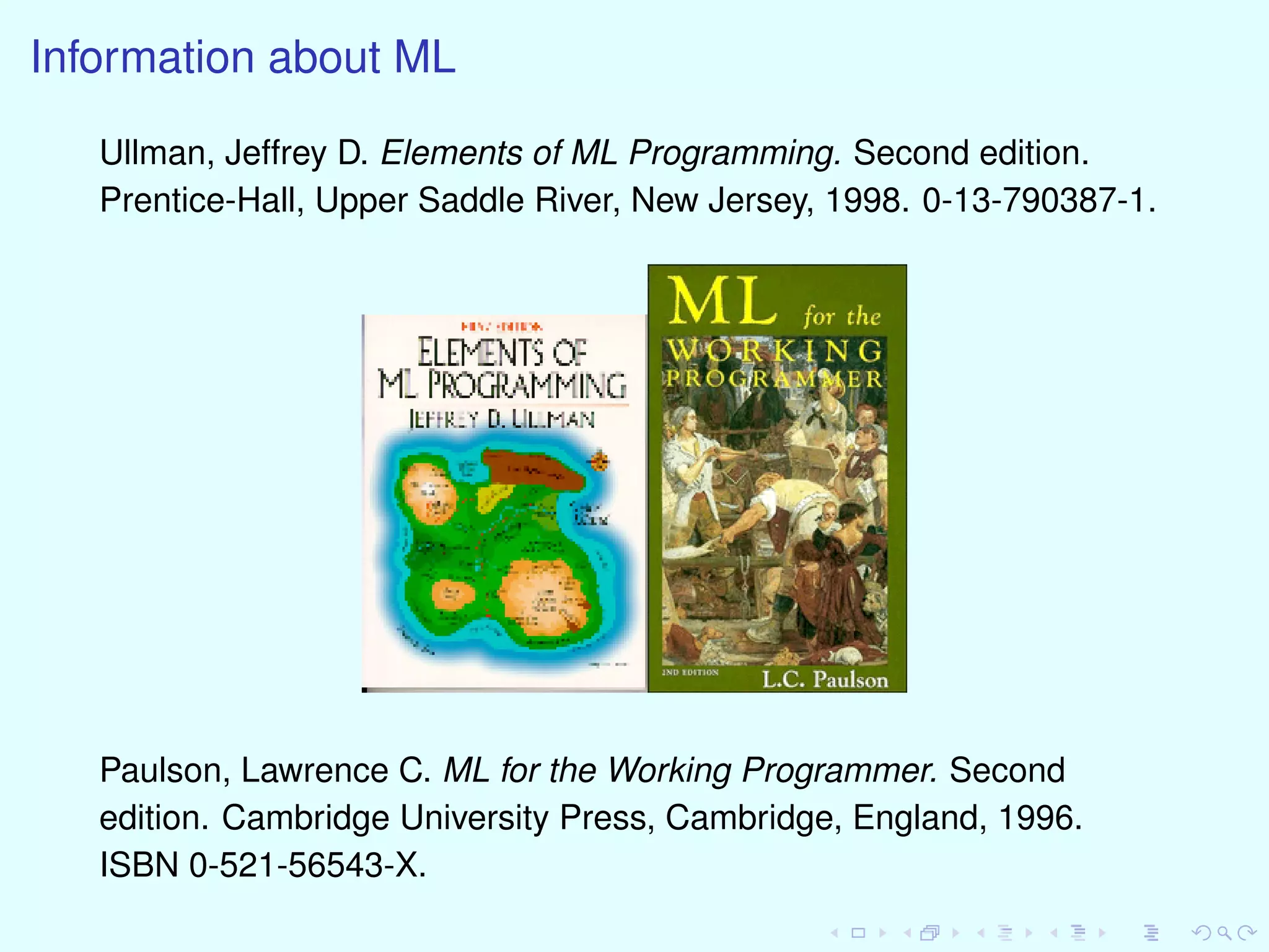 Information about ML
Ullman, Jeffrey D. Elements of ML Programming. Second edition.
Prentice-Hall, Upper Saddle River, New Jersey, 1998. 0-13-790387-1.
Paulson, Lawrence C. ML for the Working Programmer. Second
edition. Cambridge University Press, Cambridge, England, 1996.
ISBN 0-521-56543-X.
 