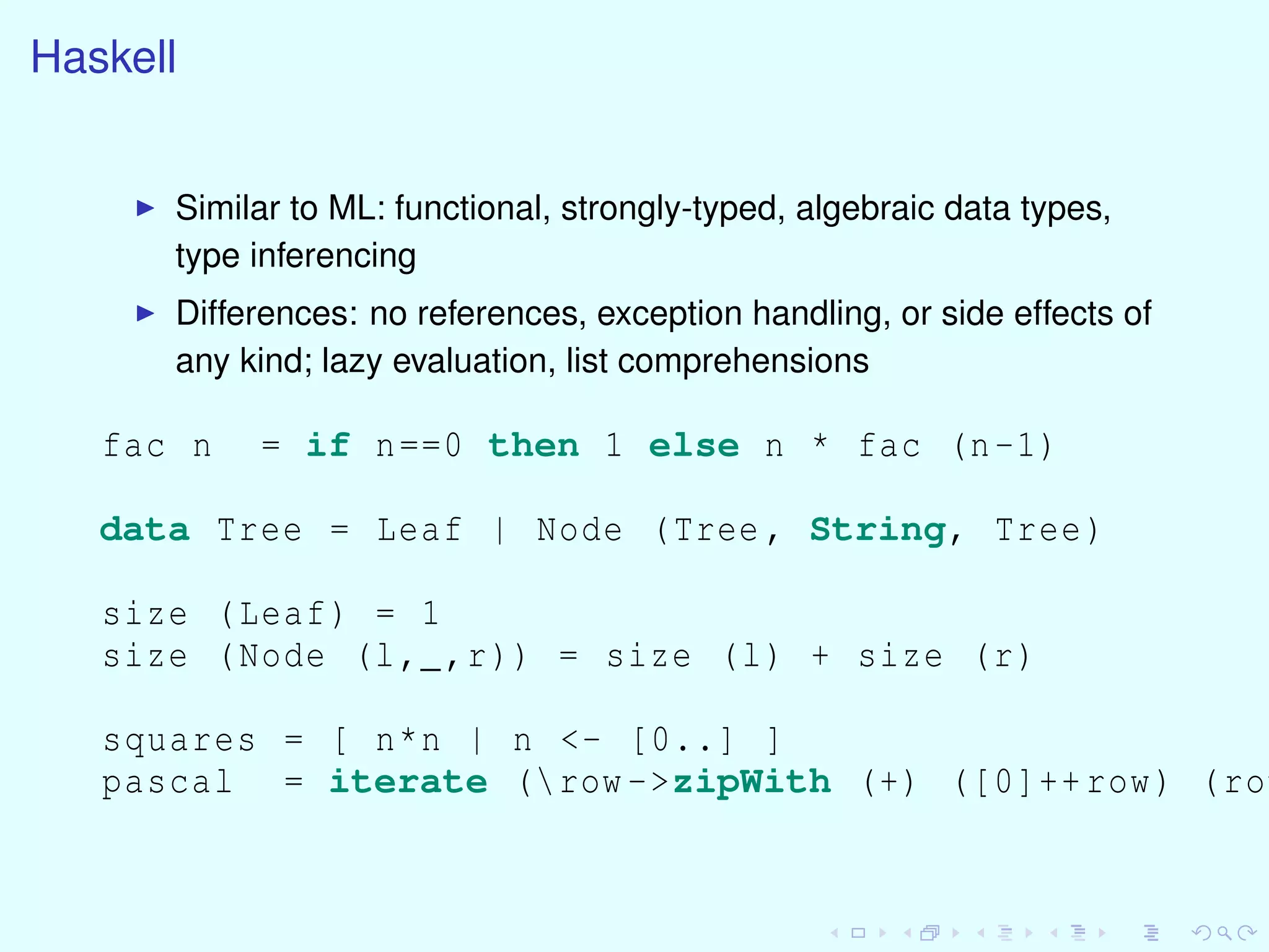 Haskell
Similar to ML: functional, strongly-typed, algebraic data types,
type inferencing
Differences: no references, exception handling, or side effects of
any kind; lazy evaluation, list comprehensions
fac n = if n==0 then 1 else n * fac (n-1)
data Tree = Leaf | Node (Tree , String, Tree)
size (Leaf) = 1
size (Node (l,_,r)) = size (l) + size (r)
squares = [ n*n | n <- [0..] ]
pascal = iterate (row ->zipWith (+) ([0]++row) (row
 