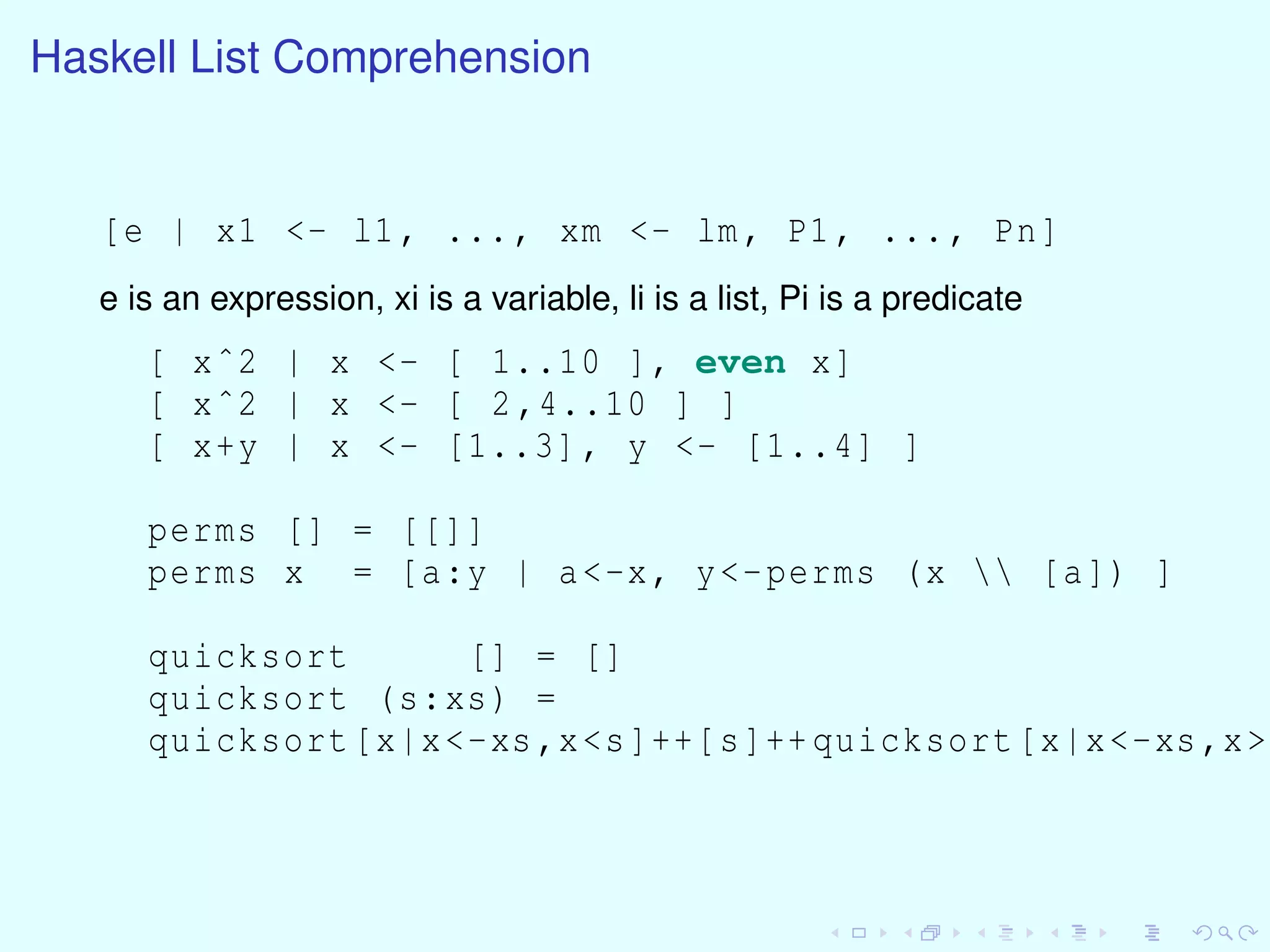 Haskell List Comprehension
[e | x1 <- l1, ..., xm <- lm, P1, ..., Pn]
e is an expression, xi is a variable, li is a list, Pi is a predicate
[ xˆ2 | x <- [ 1..10 ], even x]
[ xˆ2 | x <- [ 2,4..10 ] ]
[ x+y | x <- [1..3], y <- [1..4] ]
perms [] = [[]]
perms x = [a:y | a<-x, y<-perms (x  [a]) ]
quicksort [] = []
quicksort (s:xs) =
quicksort[x|x<-xs,x<s]++[s]++quicksort[x|x<-xs,x>=
 
