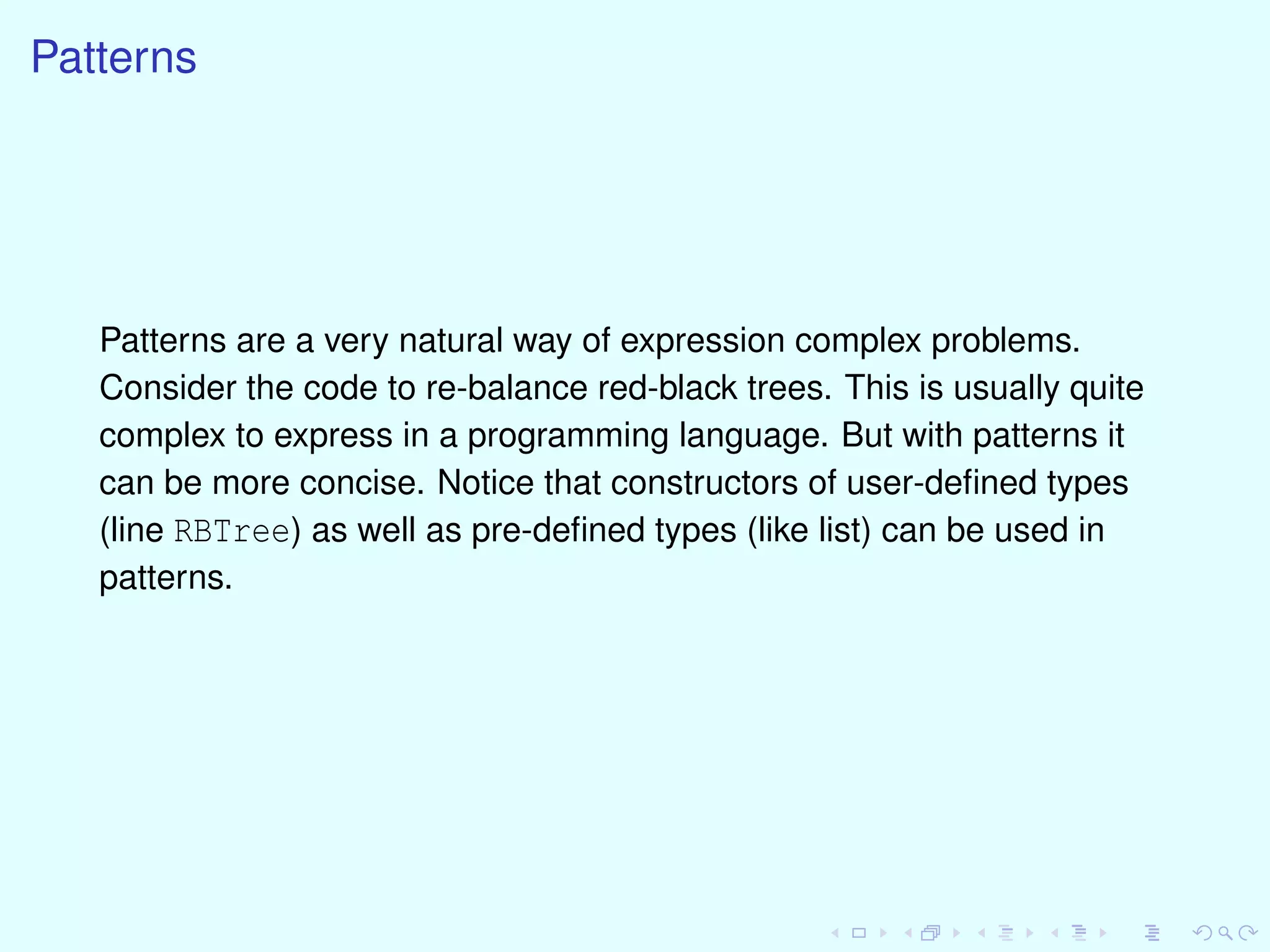 Patterns
Patterns are a very natural way of expression complex problems.
Consider the code to re-balance red-black trees. This is usually quite
complex to express in a programming language. But with patterns it
can be more concise. Notice that constructors of user-deﬁned types
(line RBTree) as well as pre-deﬁned types (like list) can be used in
patterns.
 