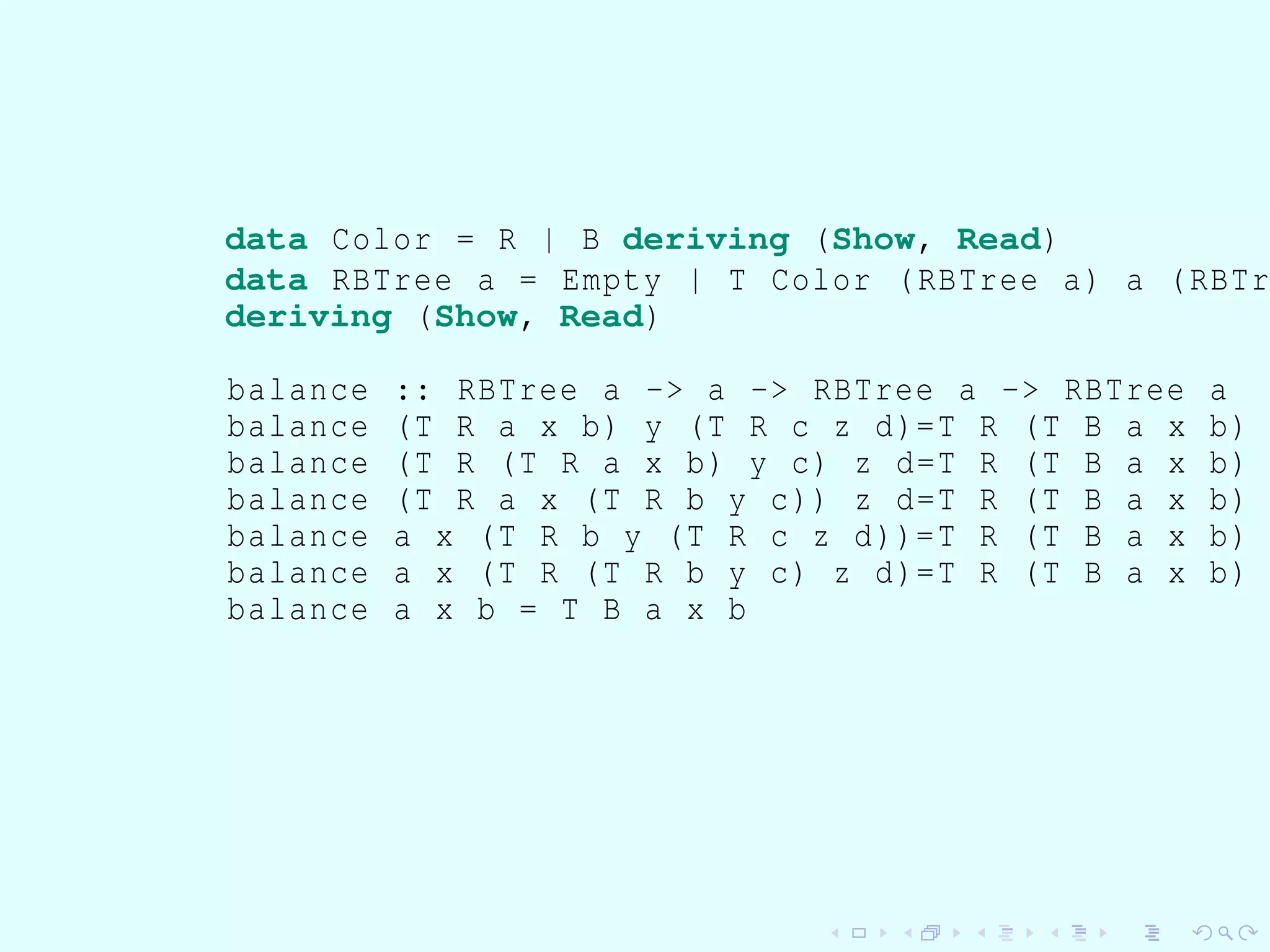 data Color = R | B deriving (Show, Read)
data RBTree a = Empty | T Color (RBTree a) a (RBTr
deriving (Show, Read)
balance :: RBTree a -> a -> RBTree a -> RBTree a
balance (T R a x b) y (T R c z d)=T R (T B a x b)
balance (T R (T R a x b) y c) z d=T R (T B a x b)
balance (T R a x (T R b y c)) z d=T R (T B a x b)
balance a x (T R b y (T R c z d))=T R (T B a x b)
balance a x (T R (T R b y c) z d)=T R (T B a x b)
balance a x b = T B a x b
 
