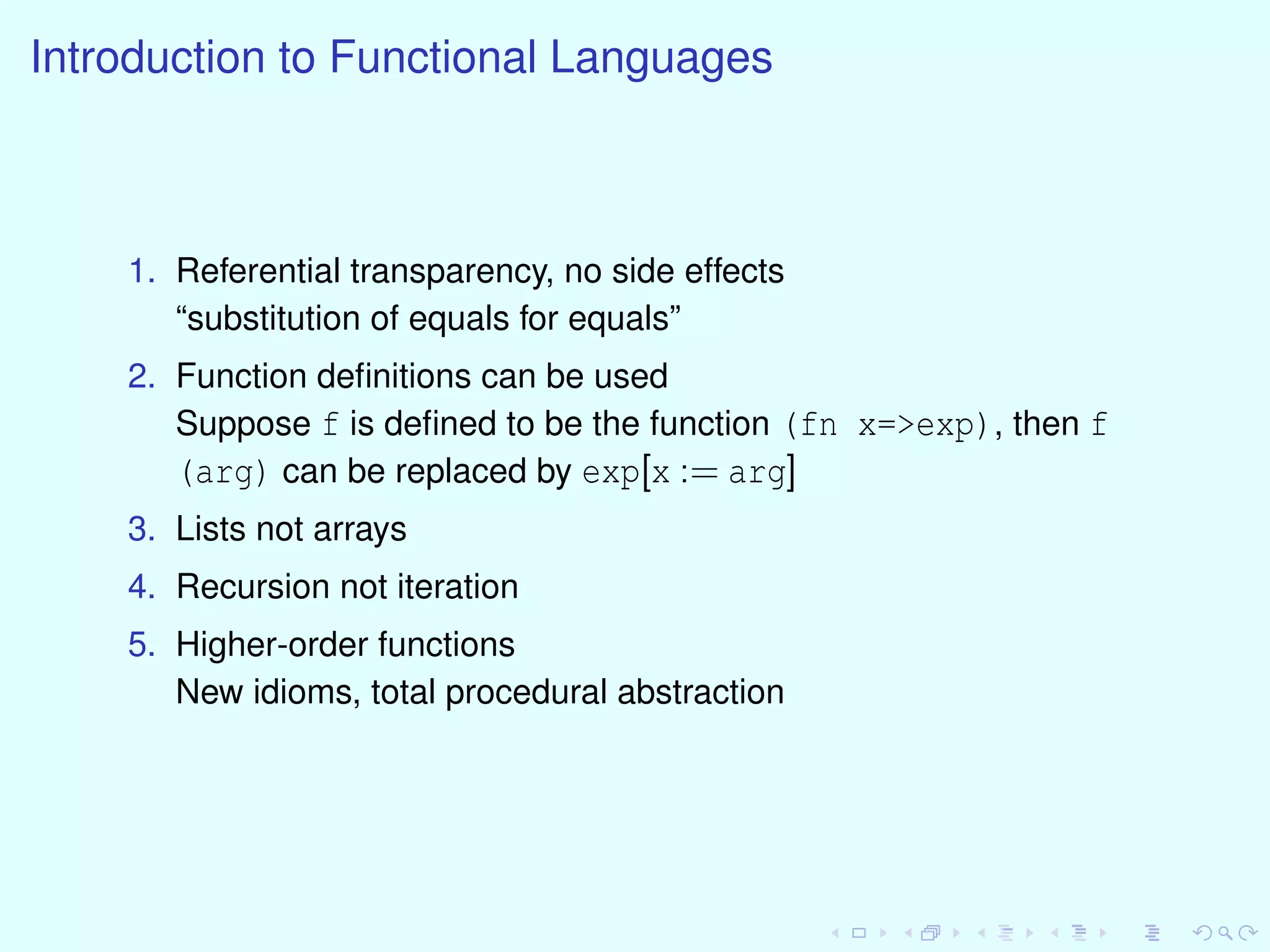 Introduction to Functional Languages
1. Referential transparency, no side effects
“substitution of equals for equals”
2. Function deﬁnitions can be used
Suppose f is deﬁned to be the function (fn x=>exp), then f
(arg) can be replaced by exp[x := arg]
3. Lists not arrays
4. Recursion not iteration
5. Higher-order functions
New idioms, total procedural abstraction
 