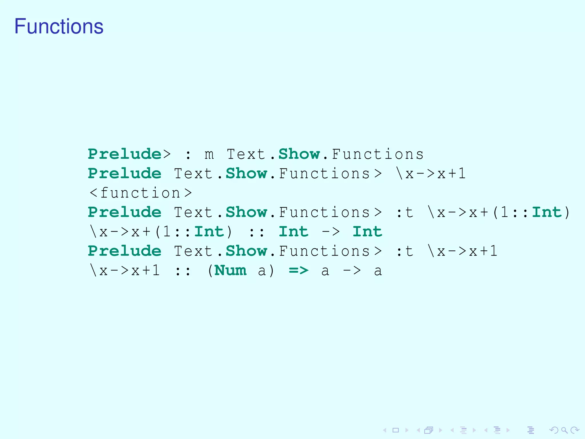 Functions
Prelude> : m Text.Show.Functions
Prelude Text.Show.Functions > x->x+1
<function >
Prelude Text.Show.Functions > :t x->x+(1::Int)
x->x+(1::Int) :: Int -> Int
Prelude Text.Show.Functions > :t x->x+1
x->x+1 :: (Num a) => a -> a
 