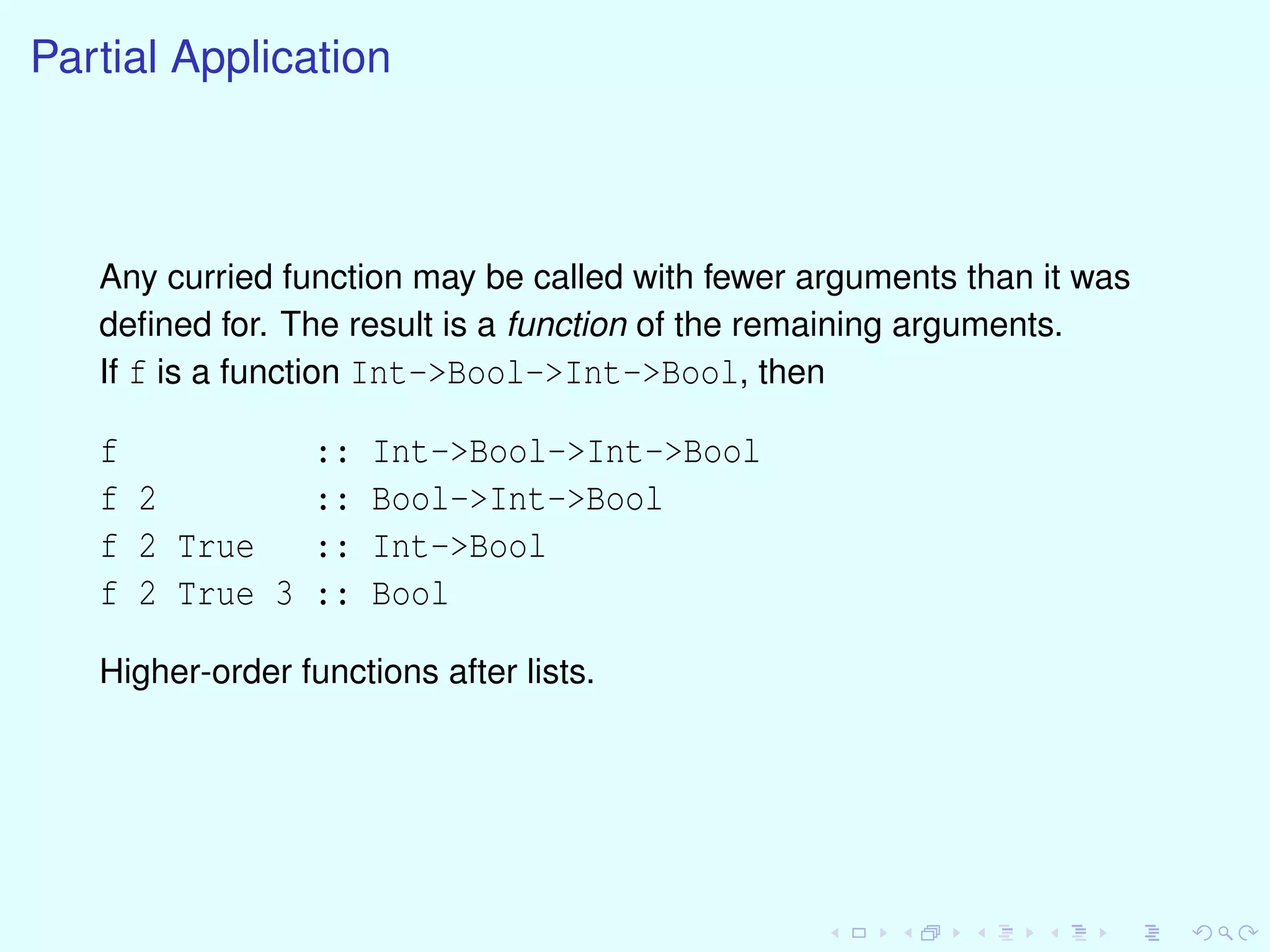 Partial Application
Any curried function may be called with fewer arguments than it was
deﬁned for. The result is a function of the remaining arguments.
If f is a function Int->Bool->Int->Bool, then
f :: Int->Bool->Int->Bool
f 2 :: Bool->Int->Bool
f 2 True :: Int->Bool
f 2 True 3 :: Bool
Higher-order functions after lists.
 
