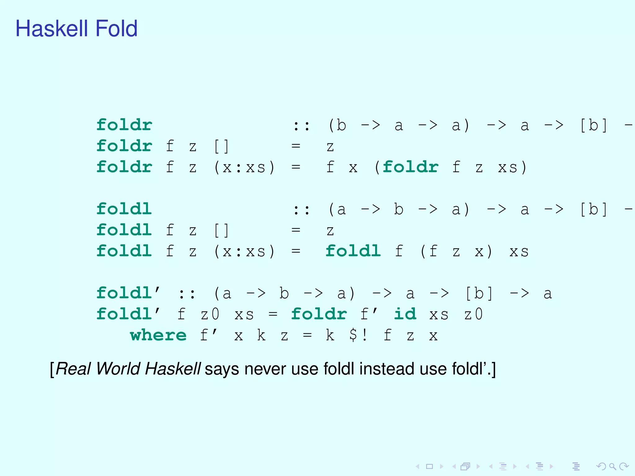 Haskell Fold
foldr :: (b -> a -> a) -> a -> [b] ->
foldr f z [] = z
foldr f z (x:xs) = f x (foldr f z xs)
foldl :: (a -> b -> a) -> a -> [b] ->
foldl f z [] = z
foldl f z (x:xs) = foldl f (f z x) xs
foldl’ :: (a -> b -> a) -> a -> [b] -> a
foldl’ f z0 xs = foldr f’ id xs z0
where f’ x k z = k $! f z x
[Real World Haskell says never use foldl instead use foldl’.]
 