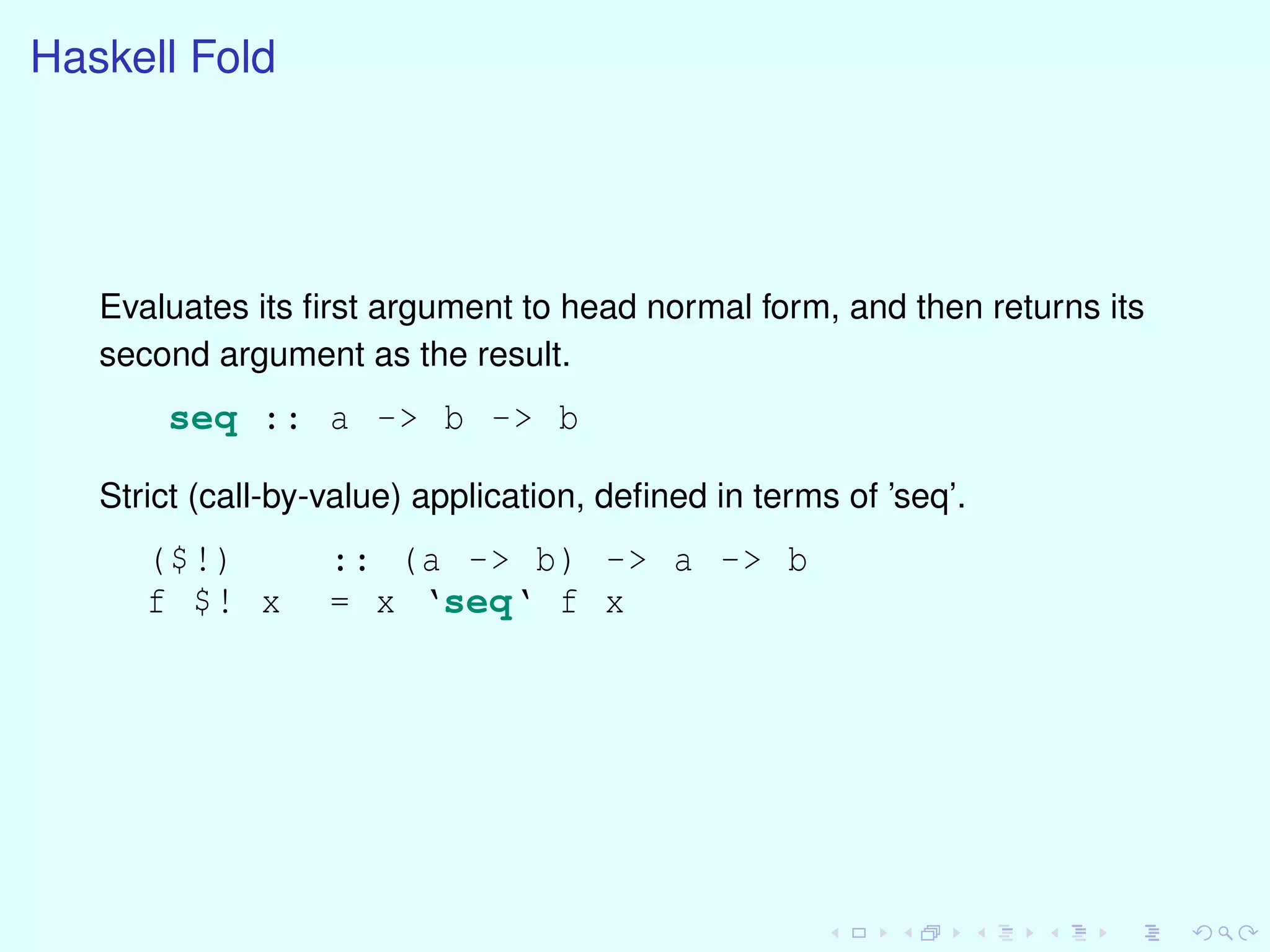 Haskell Fold
Evaluates its ﬁrst argument to head normal form, and then returns its
second argument as the result.
seq :: a -> b -> b
Strict (call-by-value) application, deﬁned in terms of ’seq’.
($!) :: (a -> b) -> a -> b
f $! x = x ‘seq‘ f x
 