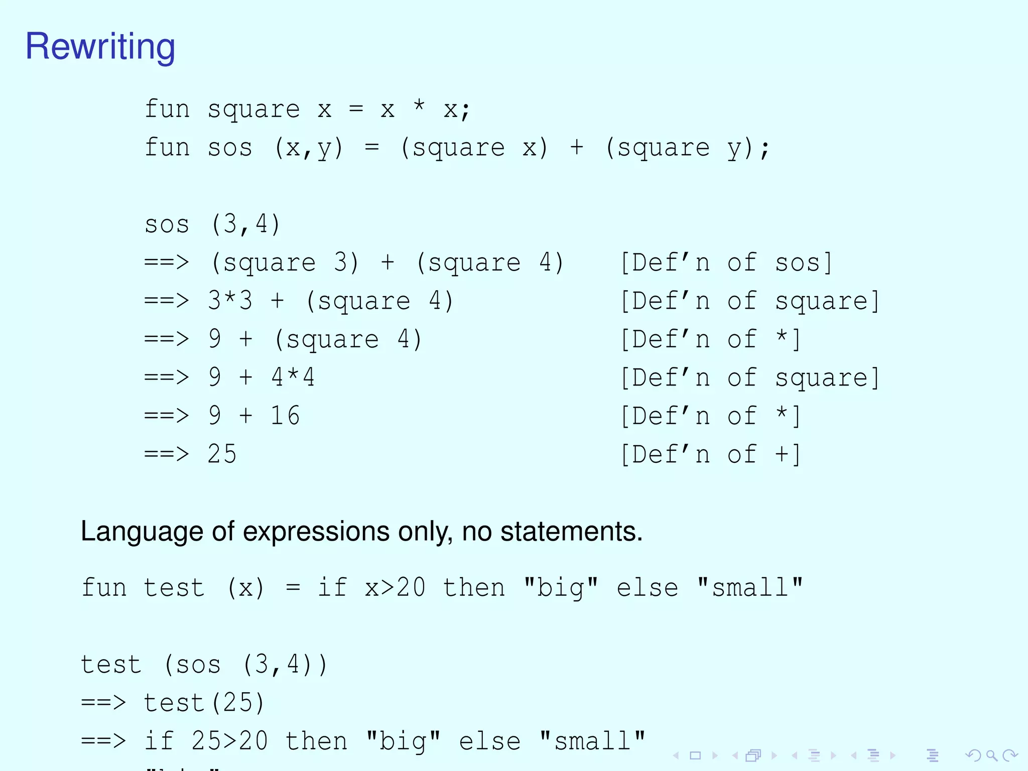 Rewriting
fun square x = x * x;
fun sos (x,y) = (square x) + (square y);
sos (3,4)
==> (square 3) + (square 4) [Def’n of sos]
==> 3*3 + (square 4) [Def’n of square]
==> 9 + (square 4) [Def’n of *]
==> 9 + 4*4 [Def’n of square]
==> 9 + 16 [Def’n of *]
==> 25 [Def’n of +]
Language of expressions only, no statements.
fun test (x) = if x>20 then "big" else "small"
test (sos (3,4))
==> test(25)
==> if 25>20 then "big" else "small"
 
