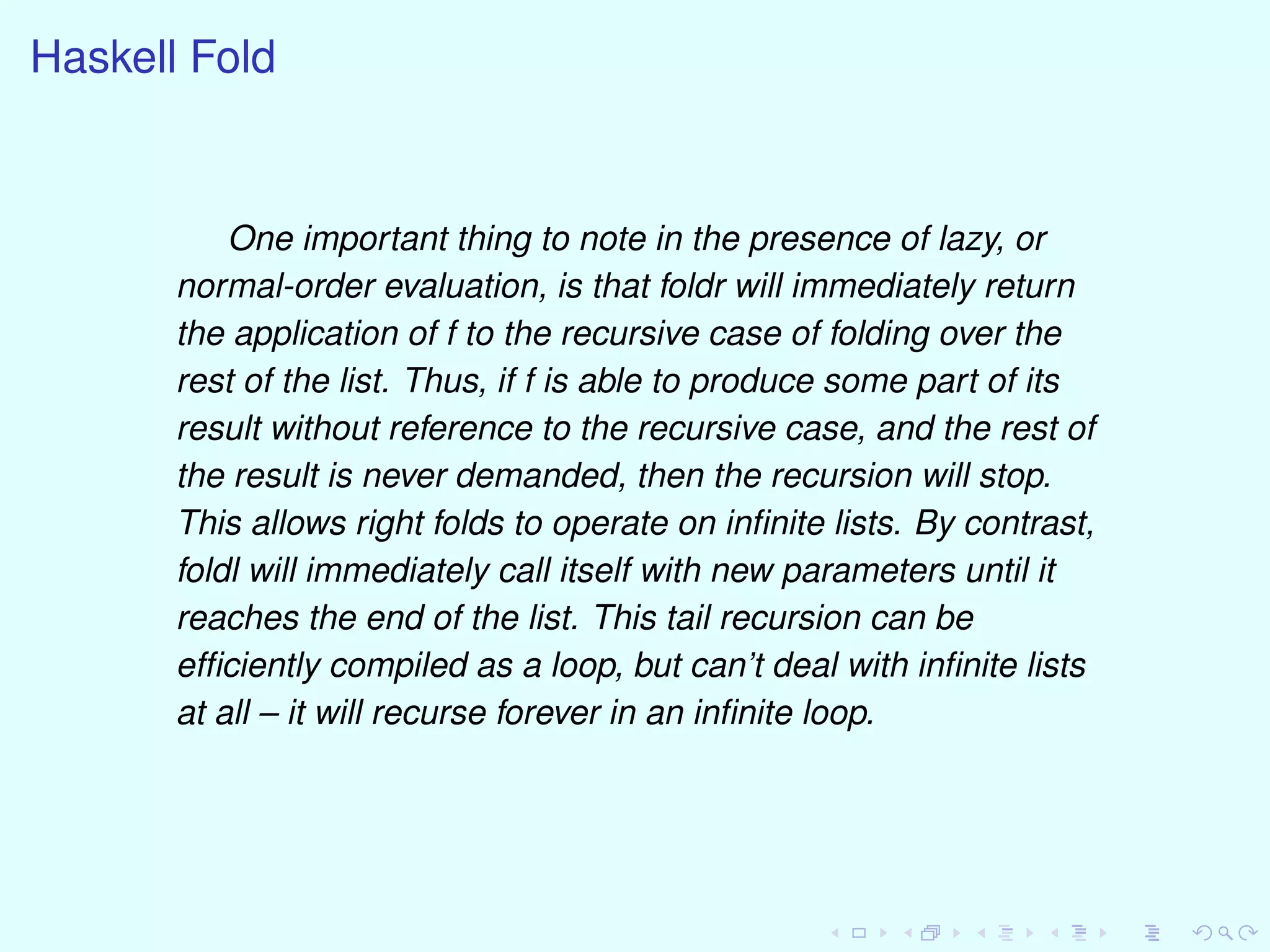 Haskell Fold
One important thing to note in the presence of lazy, or
normal-order evaluation, is that foldr will immediately return
the application of f to the recursive case of folding over the
rest of the list. Thus, if f is able to produce some part of its
result without reference to the recursive case, and the rest of
the result is never demanded, then the recursion will stop.
This allows right folds to operate on inﬁnite lists. By contrast,
foldl will immediately call itself with new parameters until it
reaches the end of the list. This tail recursion can be
efﬁciently compiled as a loop, but can’t deal with inﬁnite lists
at all – it will recurse forever in an inﬁnite loop.
 