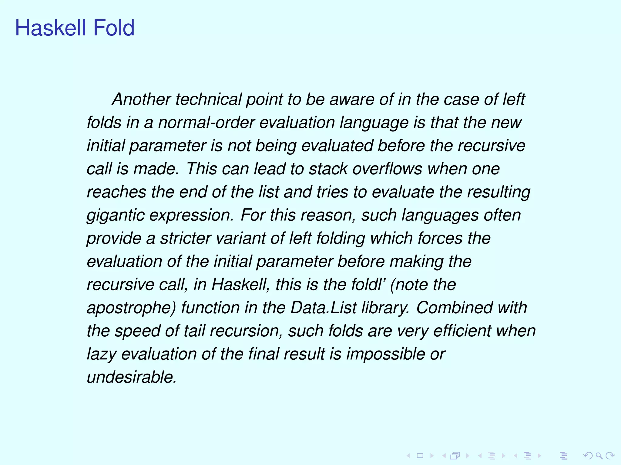Haskell Fold
Another technical point to be aware of in the case of left
folds in a normal-order evaluation language is that the new
initial parameter is not being evaluated before the recursive
call is made. This can lead to stack overﬂows when one
reaches the end of the list and tries to evaluate the resulting
gigantic expression. For this reason, such languages often
provide a stricter variant of left folding which forces the
evaluation of the initial parameter before making the
recursive call, in Haskell, this is the foldl’ (note the
apostrophe) function in the Data.List library. Combined with
the speed of tail recursion, such folds are very efﬁcient when
lazy evaluation of the ﬁnal result is impossible or
undesirable.
 