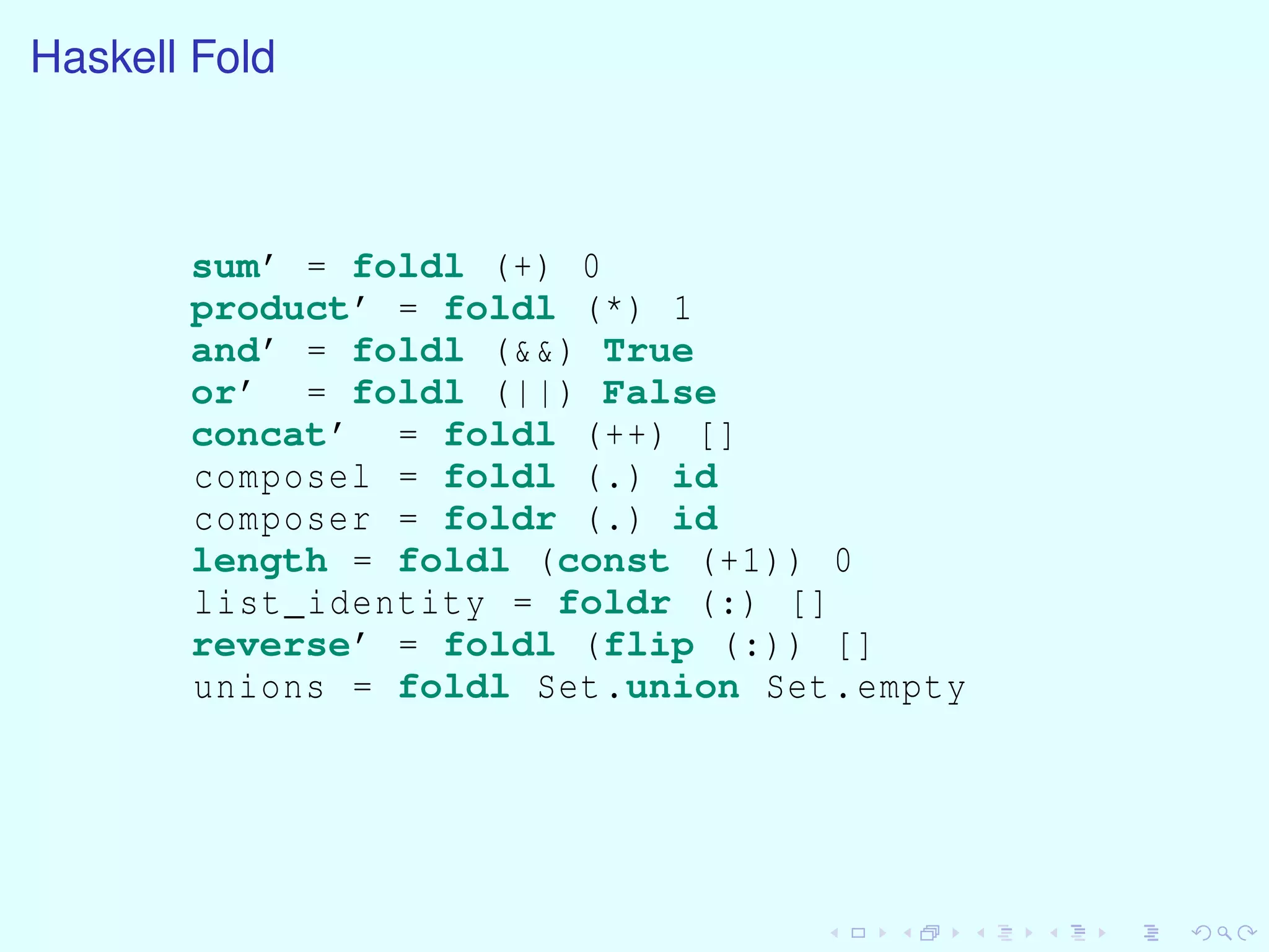 Haskell Fold
sum’ = foldl (+) 0
product’ = foldl (*) 1
and’ = foldl (&&) True
or’ = foldl (||) False
concat’ = foldl (++) []
composel = foldl (.) id
composer = foldr (.) id
length = foldl (const (+1)) 0
list_identity = foldr (:) []
reverse’ = foldl (flip (:)) []
unions = foldl Set.union Set.empty
 