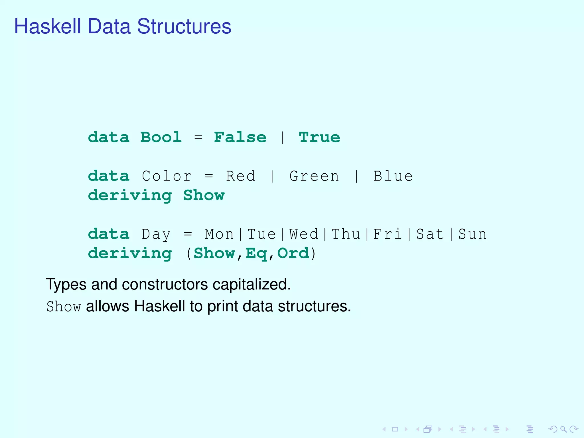 Haskell Data Structures
data Bool = False | True
data Color = Red | Green | Blue
deriving Show
data Day = Mon|Tue|Wed|Thu|Fri|Sat|Sun
deriving (Show,Eq,Ord)
Types and constructors capitalized.
Show allows Haskell to print data structures.
 