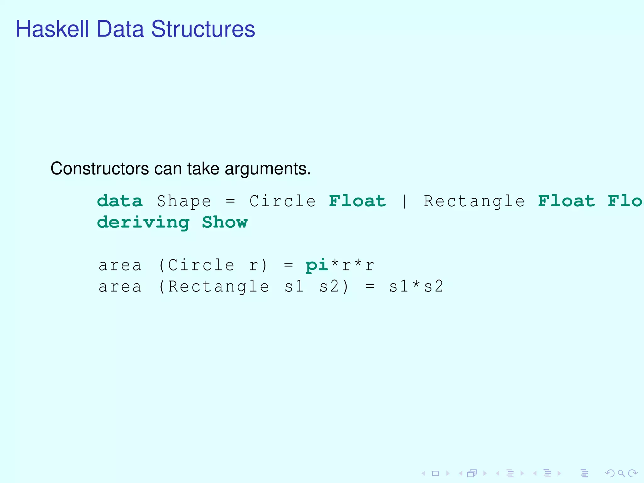 Haskell Data Structures
Constructors can take arguments.
data Shape = Circle Float | Rectangle Float Floa
deriving Show
area (Circle r) = pi*r*r
area (Rectangle s1 s2) = s1*s2
 
