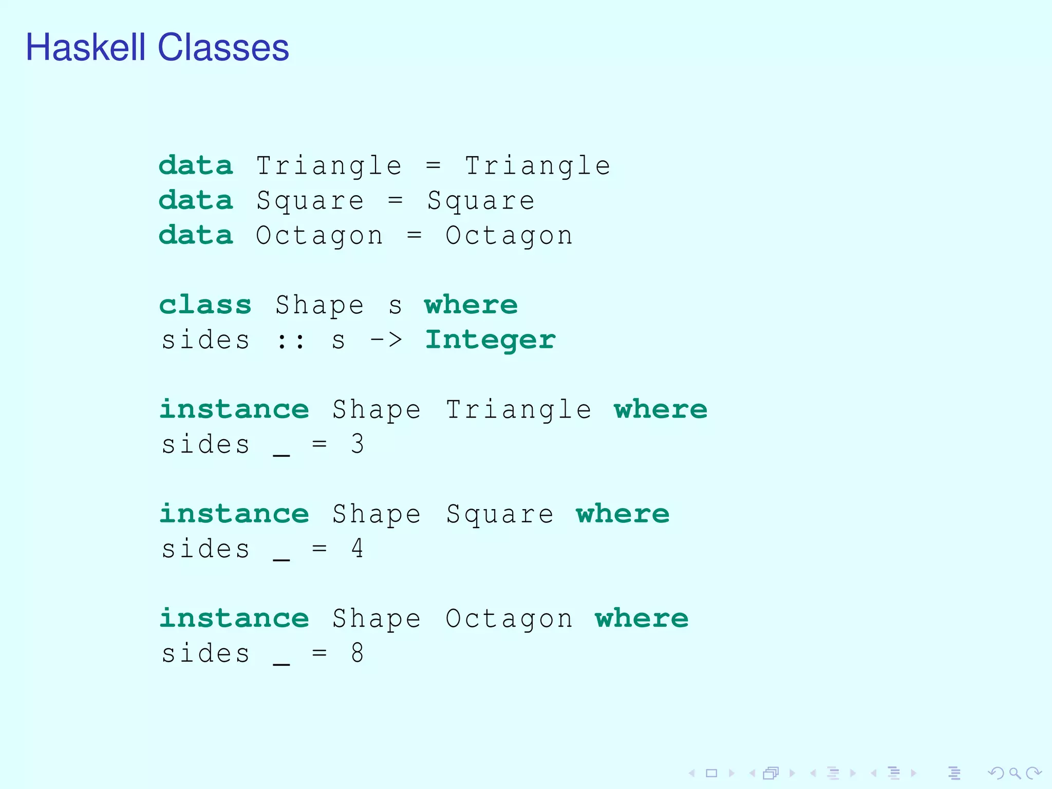 Haskell Classes
data Triangle = Triangle
data Square = Square
data Octagon = Octagon
class Shape s where
sides :: s -> Integer
instance Shape Triangle where
sides _ = 3
instance Shape Square where
sides _ = 4
instance Shape Octagon where
sides _ = 8
 
