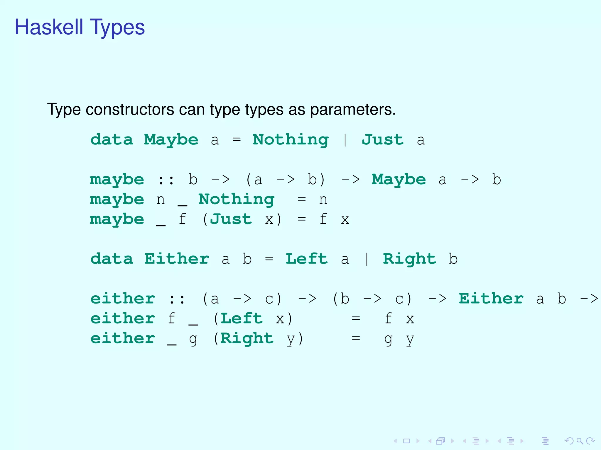 Haskell Types
Type constructors can type types as parameters.
data Maybe a = Nothing | Just a
maybe :: b -> (a -> b) -> Maybe a -> b
maybe n _ Nothing = n
maybe _ f (Just x) = f x
data Either a b = Left a | Right b
either :: (a -> c) -> (b -> c) -> Either a b ->
either f _ (Left x) = f x
either _ g (Right y) = g y
 