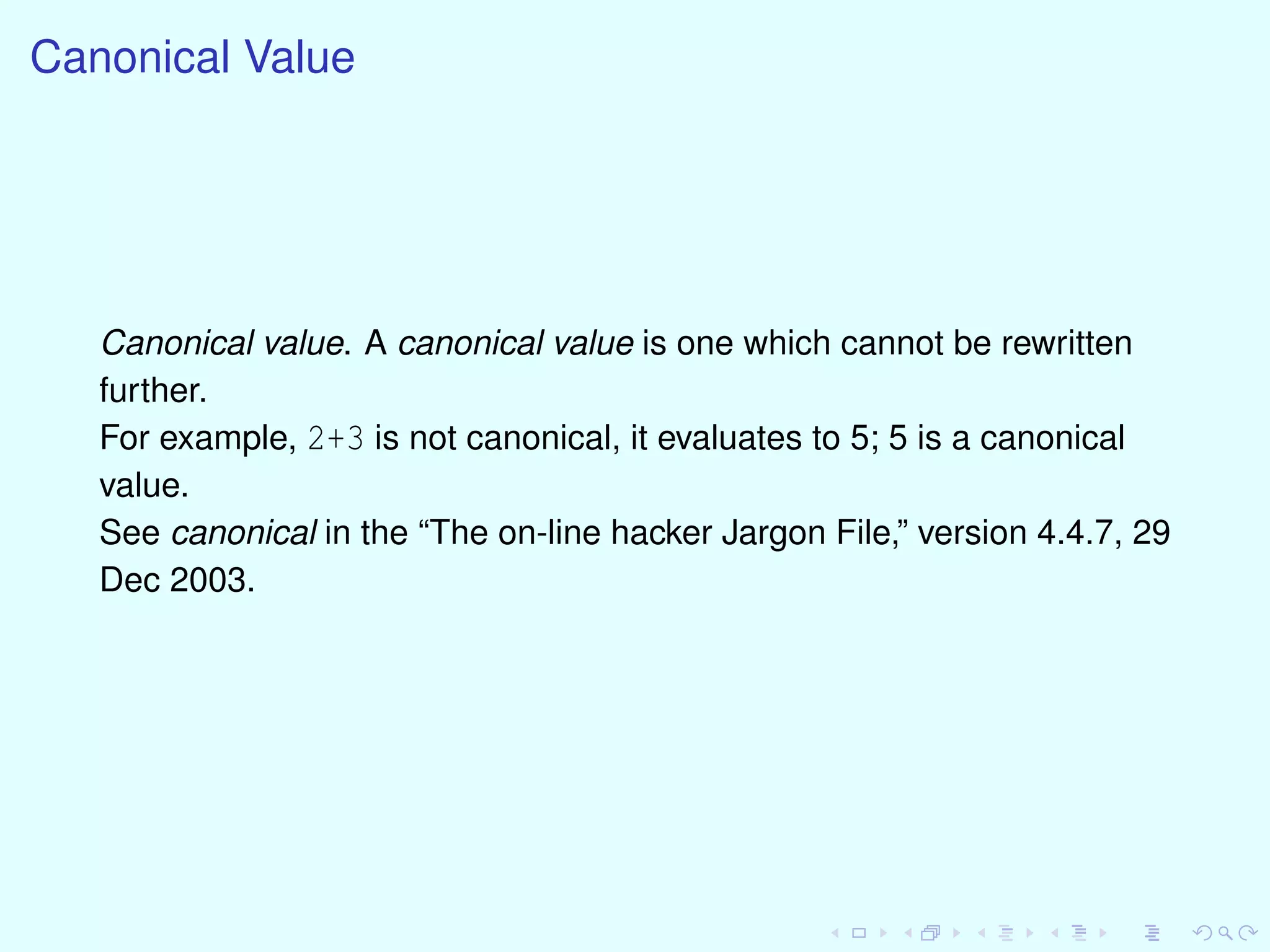 Canonical Value
Canonical value. A canonical value is one which cannot be rewritten
further.
For example, 2+3 is not canonical, it evaluates to 5; 5 is a canonical
value.
See canonical in the “The on-line hacker Jargon File,” version 4.4.7, 29
Dec 2003.
 