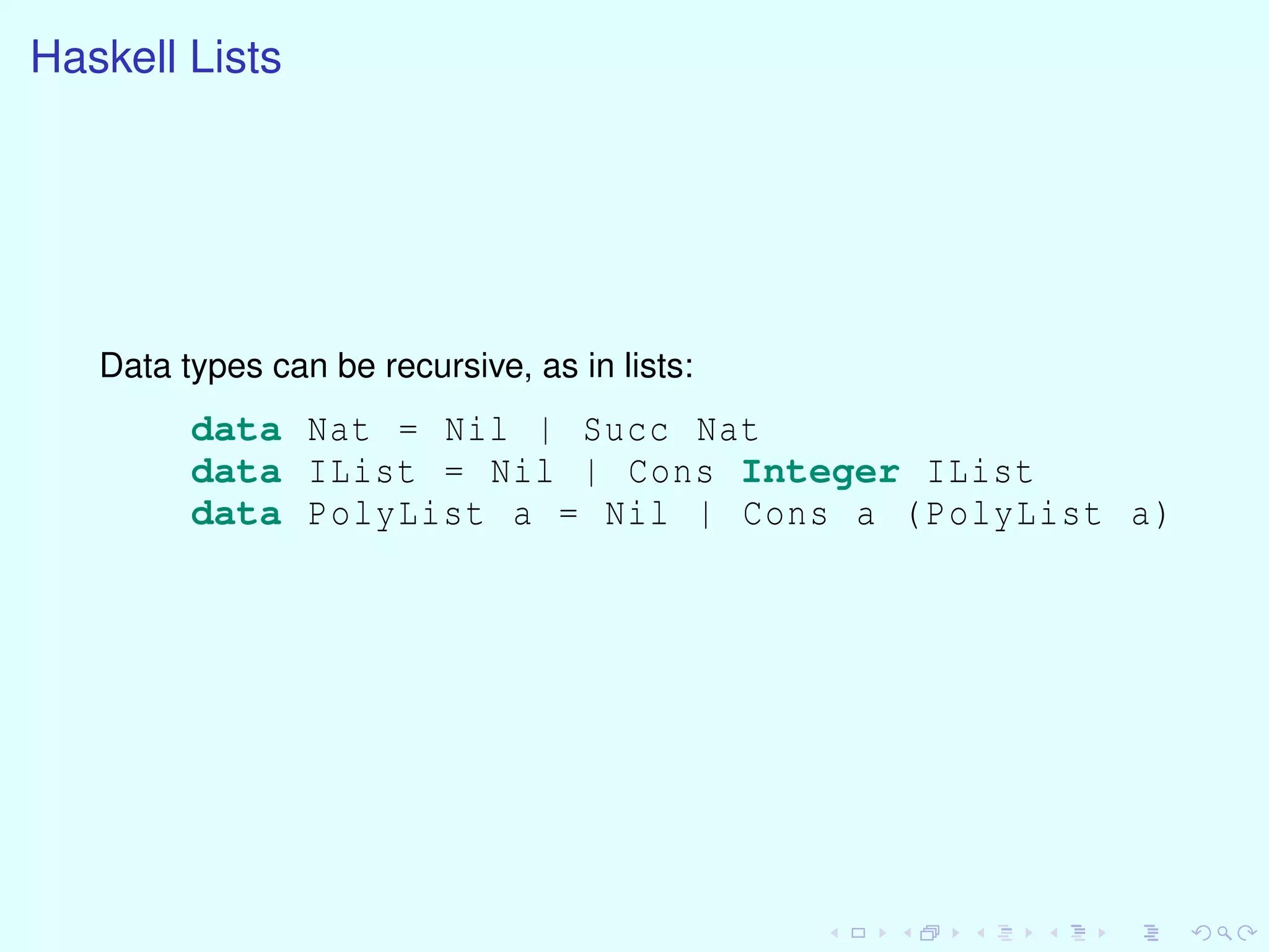 Haskell Lists
Data types can be recursive, as in lists:
data Nat = Nil | Succ Nat
data IList = Nil | Cons Integer IList
data PolyList a = Nil | Cons a (PolyList a)
 