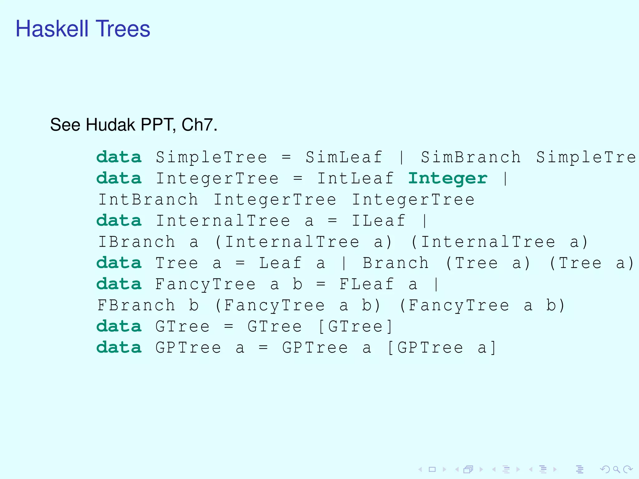 Haskell Trees
See Hudak PPT, Ch7.
data SimpleTree = SimLeaf | SimBranch SimpleTree
data IntegerTree = IntLeaf Integer |
IntBranch IntegerTree IntegerTree
data InternalTree a = ILeaf |
IBranch a (InternalTree a) (InternalTree a)
data Tree a = Leaf a | Branch (Tree a) (Tree a)
data FancyTree a b = FLeaf a |
FBranch b (FancyTree a b) (FancyTree a b)
data GTree = GTree [GTree]
data GPTree a = GPTree a [GPTree a]
 