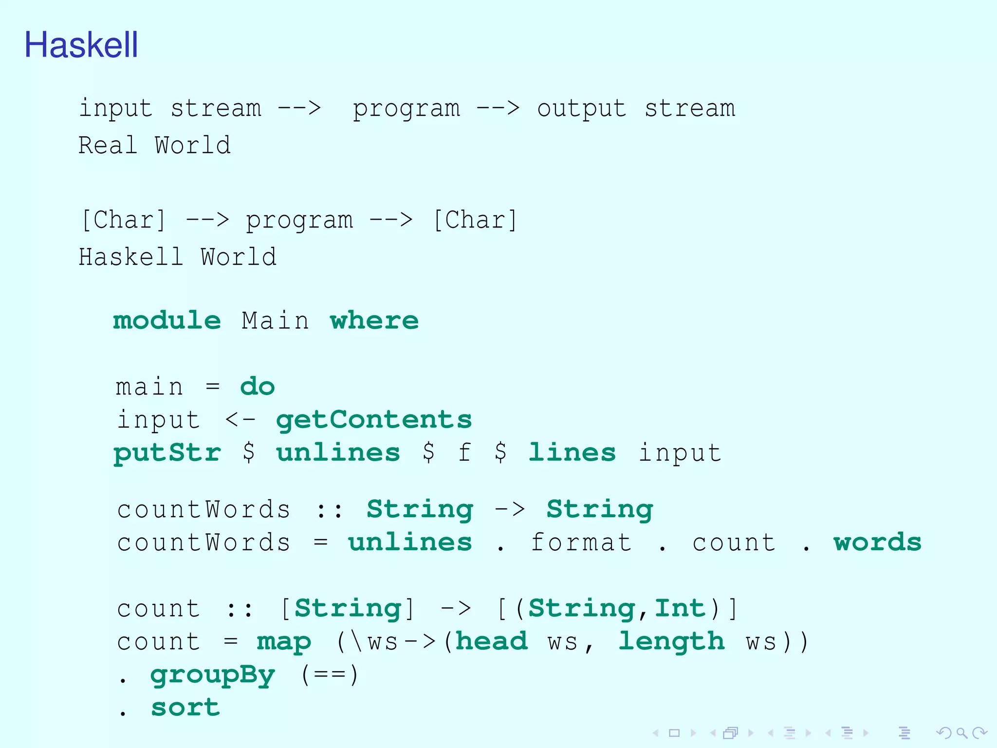 Haskell
input stream --> program --> output stream
Real World
[Char] --> program --> [Char]
Haskell World
module Main where
main = do
input <- getContents
putStr $ unlines $ f $ lines input
countWords :: String -> String
countWords = unlines . format . count . words
count :: [String] -> [(String,Int)]
count = map (ws->(head ws, length ws))
. groupBy (==)
. sort
 