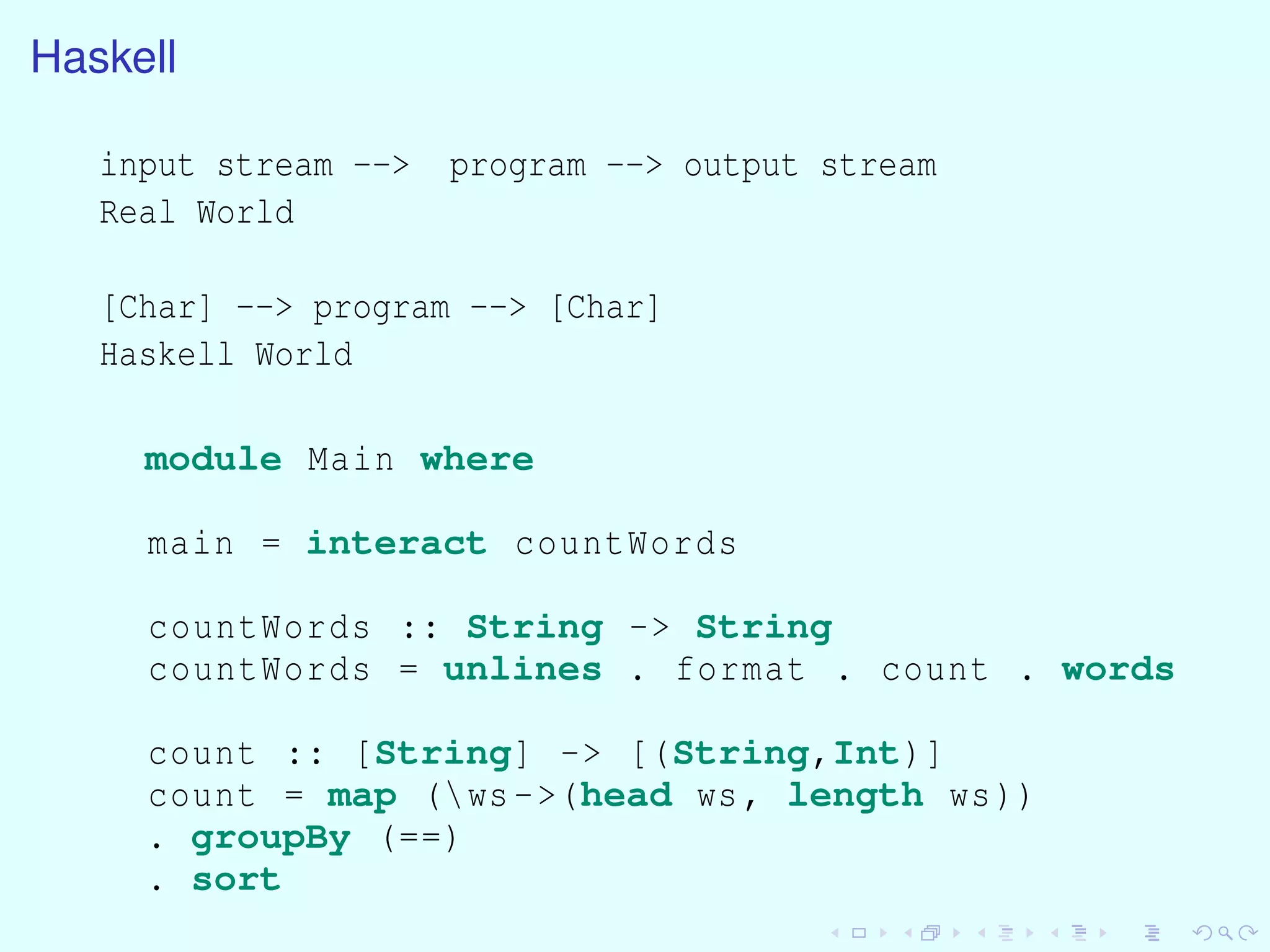 Haskell
input stream --> program --> output stream
Real World
[Char] --> program --> [Char]
Haskell World
module Main where
main = interact countWords
countWords :: String -> String
countWords = unlines . format . count . words
count :: [String] -> [(String,Int)]
count = map (ws->(head ws, length ws))
. groupBy (==)
. sort
 
