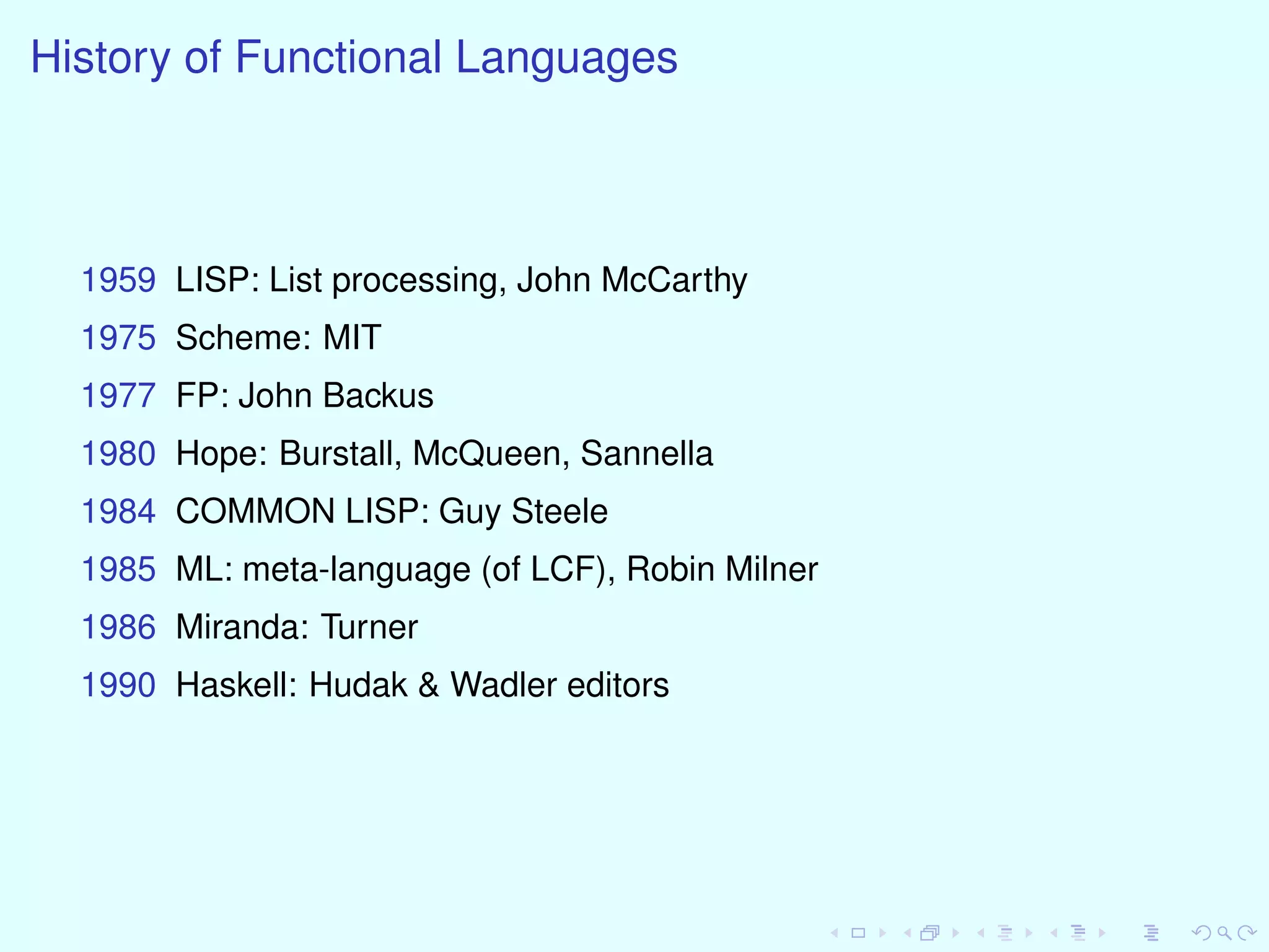 History of Functional Languages
1959 LISP: List processing, John McCarthy
1975 Scheme: MIT
1977 FP: John Backus
1980 Hope: Burstall, McQueen, Sannella
1984 COMMON LISP: Guy Steele
1985 ML: meta-language (of LCF), Robin Milner
1986 Miranda: Turner
1990 Haskell: Hudak & Wadler editors
 