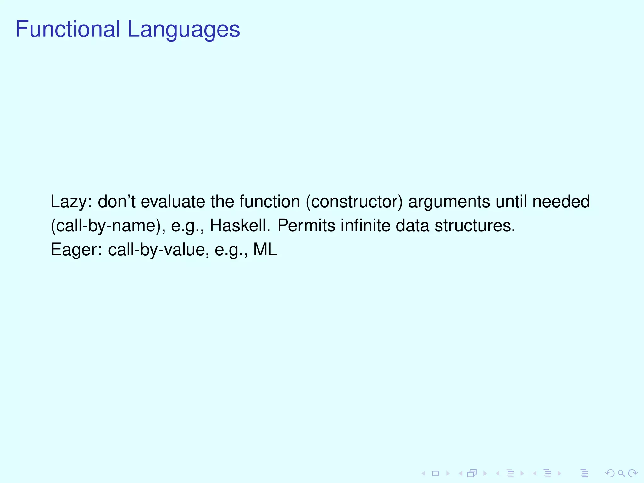Functional Languages
Lazy: don’t evaluate the function (constructor) arguments until needed
(call-by-name), e.g., Haskell. Permits inﬁnite data structures.
Eager: call-by-value, e.g., ML
 