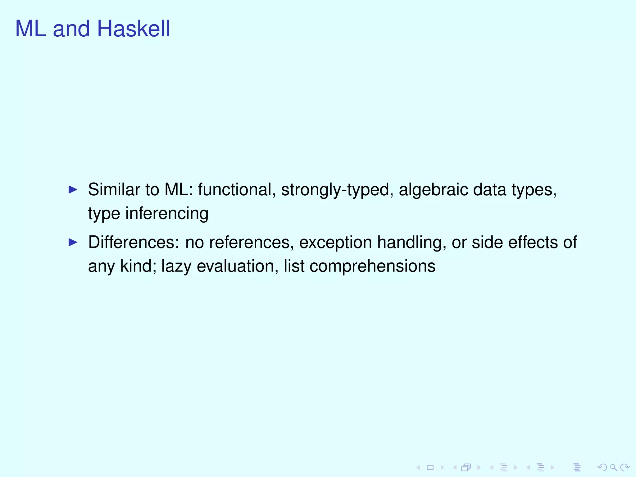 ML and Haskell
Similar to ML: functional, strongly-typed, algebraic data types,
type inferencing
Differences: no references, exception handling, or side effects of
any kind; lazy evaluation, list comprehensions
 