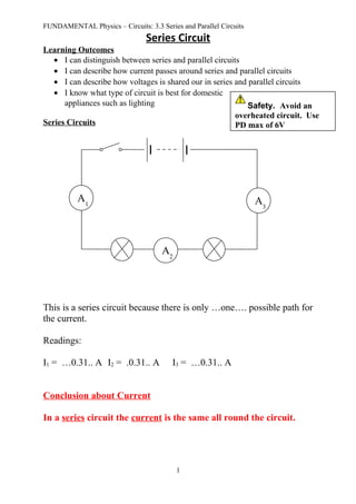 FUNDAMENTAL Physics – Circuits: 3.3 Series and Parallel Circuits
Series Circuit
Learning Outcomes
• I can distinguish between series and parallel circuits
• I can describe how current passes around series and parallel circuits
• I can describe how voltages is shared our in series and parallel circuits
• I know what type of circuit is best for domestic
appliances such as lighting
Series Circuits
This is a series circuit because there is only …one…. possible path for
the current.
Readings:
I1 = …0.31.. A I2 = .0.31.. A I3 = …0.31.. A
Conclusion about Current
In a series circuit the current is the same all round the circuit.
1
A1
A2
A3
Safety. Avoid an
overheated circuit. Use
PD max of 6V
 