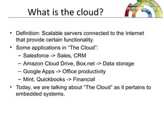 What is the cloud?
• Definition: Scalable servers connected to the Internet
that provide certain functionality.
• Some applications in “The Cloud”:
– Salesforce -> Sales, CRM
– Amazon Cloud Drive, Box.net -> Data storage
– Google Apps -> Office productivity
– Mint, Quickbooks -> Financial
• Today, we are talking about “The Cloud” as it pertains to
embedded systems.
 