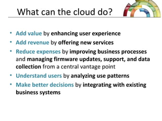 What can the cloud do?
• Add value by enhancing user experience
• Add revenue by offering new services
• Reduce expenses by improving business processes
and managing firmware updates, support, and data
collection from a central vantage point
• Understand users by analyzing use patterns
• Make better decisions by integrating with existing
business systems
 