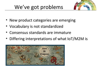 We’ve got problems
• New product categories are emerging
• Vocabulary is not standardized
• Consensus standards are immature
• Differing interpretations of what IoT/M2M is
 