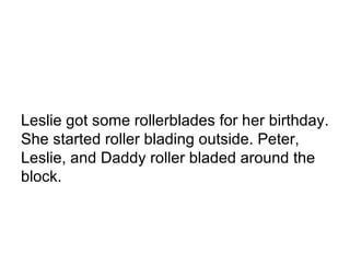 Leslie got some rollerblades for her birthday. She started roller blading outside. Peter, Leslie, and Daddy roller bladed around the block.  
