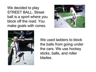 We decided to play STREET BALL. Street ball is a sport where you block off the road. You make goals with cones.  We used ladders to block the balls from going under the cars. We use hockey sticks, balls, and roller blades. 