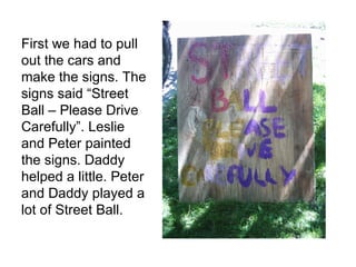 First we had to pull out the cars and make the signs. The signs said “Street Ball – Please Drive Carefully”. Leslie and Peter painted the signs. Daddy helped a little. Peter and Daddy played a lot of Street Ball.  