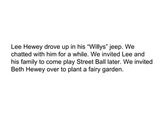 Lee Hewey drove up in his “Willys” jeep. We chatted with him for a while. We invited Lee and his family to come play Street Ball later. We invited Beth Hewey over to plant a fairy garden. 